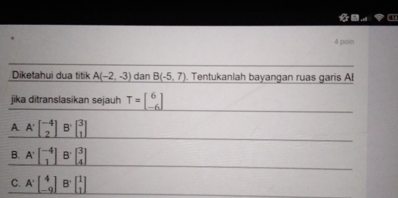 poin
Diketahui dua titik A(-2,-3) dan B(-5,7). Tentukanlah bayangan ruas garis AB
jika ditranslasikan sejauh T=beginbmatrix 6 -6endbmatrix
A A^(.beginbmatrix) -4 2 ^-4_2B^,beginbmatrix 3 1endbmatrix 
B. A'beginbmatrix -4 1endbmatrix B' beginbmatrix 3 4endbmatrix
C. A'beginbmatrix 4 -9endbmatrix B'beginbmatrix 1 1endbmatrix