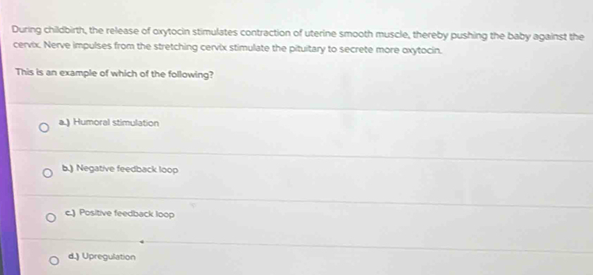 During childbirth, the release of oxytocin stimulates contraction of uterine smooth muscle, thereby pushing the baby against the
cervix. Nerve impulses from the stretching cervix stimulate the pituitary to secrete more oxytocin.
This is an example of which of the following?
a.) Humoral stimulation
b.) Negative feedback loop
c.) Positive feedback loop
d.) Upregulation