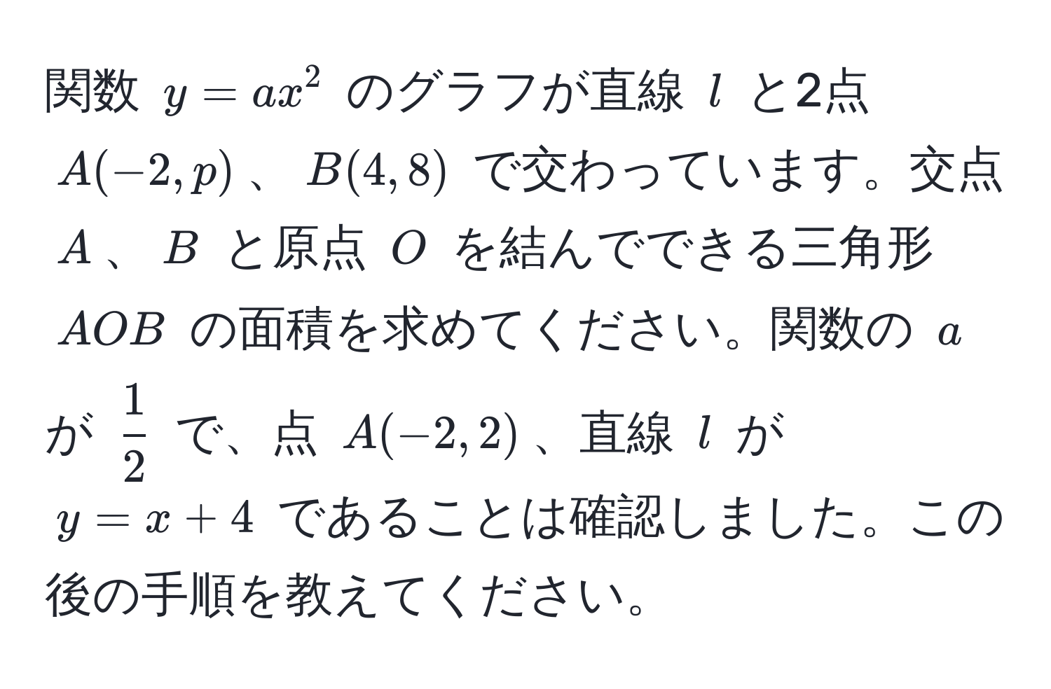 関数 $y = ax^(2$ のグラフが直線 $l$ と2点 $A(-2, p)$、$B(4, 8)$ で交わっています。交点 $A$、$B$ と原点 $O$ を結んでできる三角形 $AOB$ の面積を求めてください。関数の $a$ が $frac1)2$ で、点 $A(-2, 2)$、直線 $l$ が $y = x + 4$ であることは確認しました。この後の手順を教えてください。