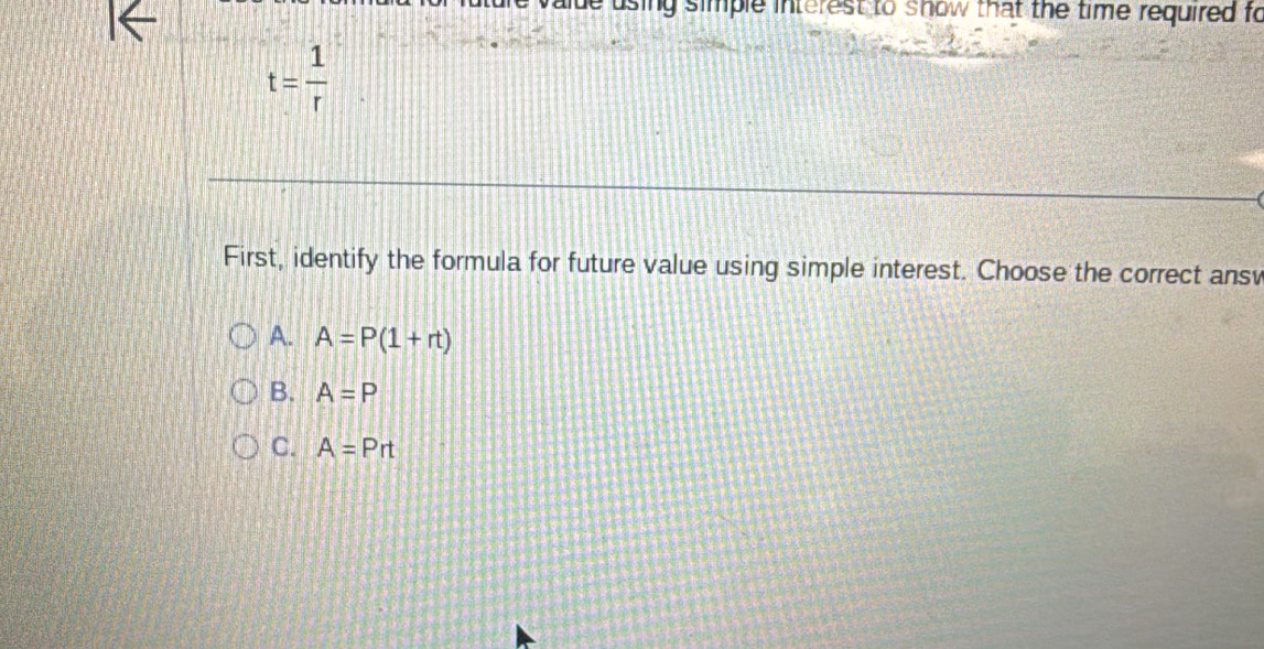 sing simple interest to show that the time required fo
t= 1/r 
First, identify the formula for future value using simple interest. Choose the correct ansv
A. A=P(1+rt)
B. A=P
C. A=Prt