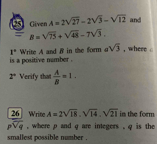 Given A=2sqrt(27)-2sqrt(3)-sqrt(12) and
B=sqrt(75)+sqrt(48)-7sqrt(3).
1° Write A and B in the form asqrt(3) , where 
is a positive number .
2° Verify that  A/B =1. 
26 Write A=2sqrt(18).sqrt(14).sqrt(21) in the form
psqrt(q) , where p and q are integers , q is the 
smallest possible number .