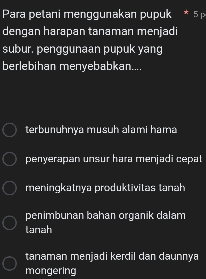 Para petani menggunakan pupuk 5 p
dengan harapan tanaman menjadi
subur. penggunaan pupuk yang
berlebihan menyebabkan....
terbunuhnya musuh alami hama
penyerapan unsur hara menjadi cepat
meningkatnya produktivitas tanah
penimbunan bahan organik dalam
tanah
tanaman menjadi kerdil dan daunnya
mongering