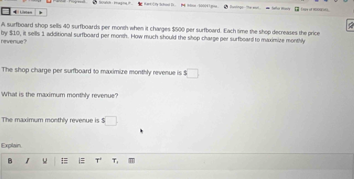 Plänner - Progressil Scratch - Imagine, P Kent City School Di... M inbox - 500097mke Duolingo - The wor!... Señor Woory Copy of RDOSE[VEL 
Listen 
A surfboard shop sells 40 surfboards per month when it charges $500 per surfboard. Each time the shop decreases the price 
by $10, it sells 1 additional surfboard per month. How much should the shop charge per surfboard to maximize monthly 
revenue? 
The shop charge per surfboard to maximize monthly revenue is $ □. 
What is the maximum monthly revenue? 
The maximum monthly revenue is $
Explain. 
B I u = i T^2 T_2