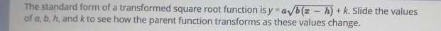 The standard form of a transformed square root function is y=asqrt(b(x-h))+k. Slide the values 
of ø, b, h, and k to see how the parent function transforms as these values change.