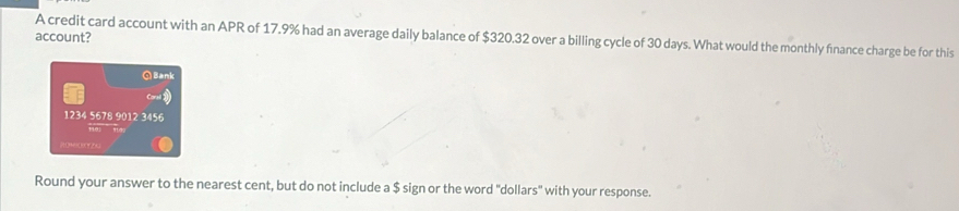 account? A credit card account with an APR of 17.9% had an average daily balance of $320.32 over a billing cycle of 30 days. What would the monthly finance charge be for this 
Q Bank
1234 5678 9012 3456
ROMORCTZG 
Round your answer to the nearest cent, but do not include a $ sign or the word "dollars" with your response.