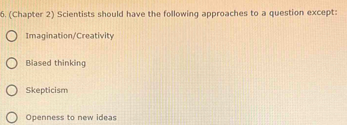 (Chapter 2) Scientists should have the following approaches to a question except:
Imagination/Creativity
Biased thinking
Skepticism
Openness to new ideas