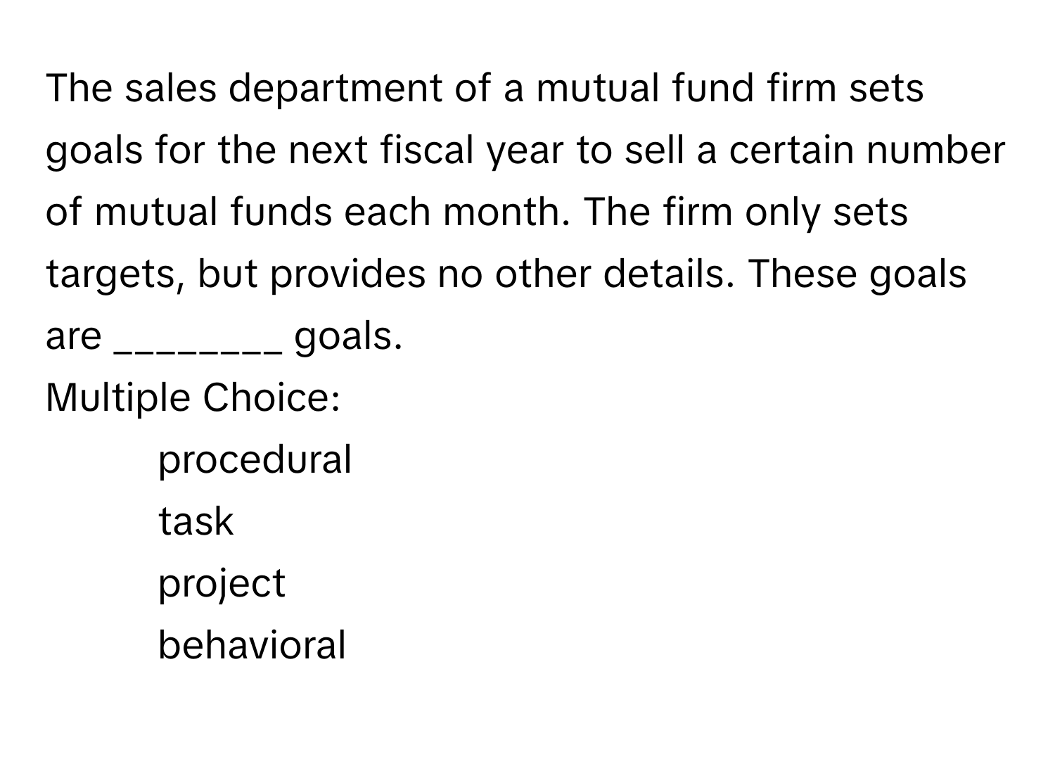 The sales department of a mutual fund firm sets goals for the next fiscal year to sell a certain number of mutual funds each month. The firm only sets targets, but provides no other details. These goals are ________ goals. 
Multiple Choice:
* procedural
* task
* project
* behavioral