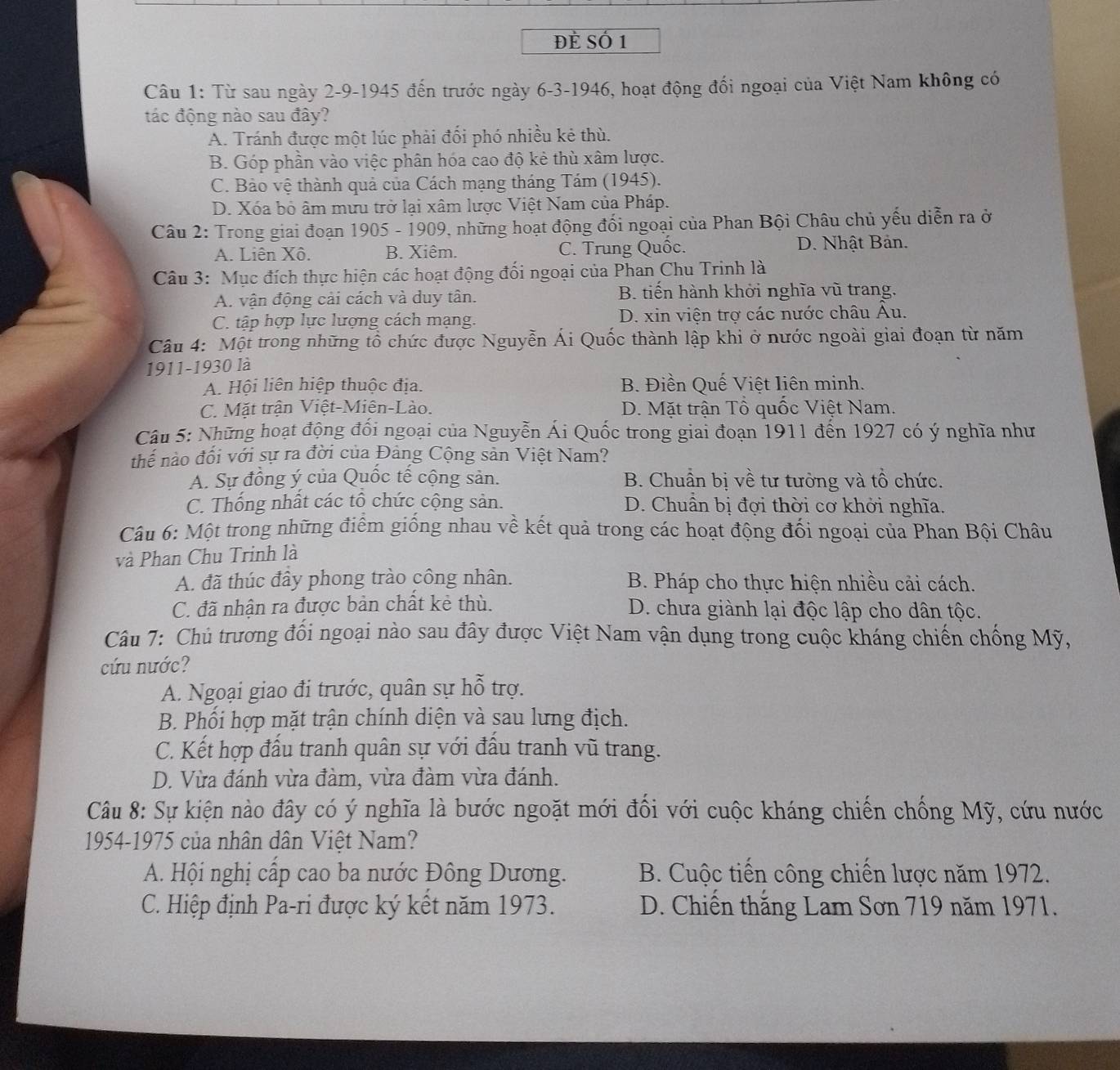Đẻ Số 1
Câu 1: Từ sau ngày 2-9-1945 đến trước ngày 6-3-1946, hoạt động đối ngoại của Việt Nam không có
tác động nào sau đây?
A. Tránh được một lúc phải đối phó nhiều kẻ thù.
B. Góp phần vào việc phân hóa cao độ kẻ thù xâm lược.
C. Bảo vệ thành quả của Cách mạng tháng Tám (1945).
D. Xóa bỏ âm mưu trở lại xâm lược Việt Nam của Pháp.
Câu 2: Trong giai đoạn 1905 - 1909, những hoạt động đổi ngoại của Phan Bội Châu chủ yếu diễn ra ở
A. Liên Xô. B. Xiêm. C. Trung Quốc. D. Nhật Bản.
Câu 3: Mục đích thực hiện các hoạt động đối ngoại của Phan Chu Trinh là
A. vận động cải cách và duy tân. B. tiến hành khởi nghĩa vũ trang.
C. tập hợp lực lượng cách mạng. D. xin viện trợ các nước châu Âu.
Câu 4: Một trong những tổ chức được Nguyễn Ái Quốc thành lập khi ở nước ngoài giai đoạn từ năm
1911-1930 là
A. Hội liên hiệp thuộc địa. B. Điền Quế Việt liên minh.
C. Mặt trận Việt-Miên-Lào. D. Mặt trận Tổ quốc Việt Nam.
Câu 5: Những hoạt động đối ngoại của Nguyễn Ái Quốc trong giai đoạn 1911 đến 1927 có ý nghĩa như
thể nào đối với sự ra đời của Đảng Cộng sản Việt Nam?
A. Sự đồng ý của Quốc tế cộng sản. B. Chuẩn bị về tư tưởng và tồ chức.
C. Thống nhất các tô chức cộng sản. D. Chuẩn bị đợi thời cơ khởi nghĩa.
Câu 6: Một trong những điểm giống nhau về kết quả trong các hoạt động đối ngoại của Phan Bội Châu
và Phan Chu Trinh là
A. đã thúc đây phong trào công nhân.  B. Pháp cho thực hiện nhiều cải cách.
C. đã nhận ra được bản chất kẻ thù. D. chưa giành lại độc lập cho dân tộc.
Câu 7: Chủ trương đối ngoại nào sau đây được Việt Nam vận dụng trong cuộc kháng chiến chống Mỹ,
cứu nước?
A. Ngoại giao đi trước, quân sự hỗ trợ.
B. Phối hợp mặt trận chính diện và sau lưng địch.
C. Kết hợp đấu tranh quân sự với đầu tranh vũ trang.
D. Vừa đánh vừa đàm, vừa đàm vừa đánh.
Câu 8: Sự kiện nào đây có ý nghĩa là bước ngoặt mới đối với cuộc kháng chiến chống Mỹ, cứu nước
1954-1975 của nhân dân Việt Nam?
A. Hội nghị cấp cao ba nước Đông Dương.  B. Cuộc tiến công chiến lược năm 1972.
C. Hiệp định Pa-ri được ký kết năm 1973.  D. Chiến thắng Lam Sơn 719 năm 1971.