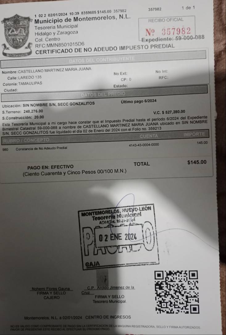 02 2 02/01/2024 10:39 8359605 $145.00 357982 357982 1 de 1
Municipio de Montemorelos, N.L.
esoreria Municipal RECIBO OFICIAL
Hidalgo y Zaragoza N? 357982
Col. Centro
RFC:MMN8501015D6 Expediente: 59-000-088
CERTIFICADO DE NO ADEUDO IMPUESTO PREDIAL
Nombre: CASTELLANO MARTINEZ MARIA JUANA No Int:
Calle: LAREDO 135 No Ext:
Colonia: TAMAULIPAS CP: RFC:
Ciudad: Estado:
Ubicación: SIN NOMBRE S/N, SECC GONZALITOS Último pago 6/2024
S.Terreno: 248,276.00
S.Construcción: 20.00 V.C. $ 527,280.00
Esta Tesorería Municipal a mi cargo hace constar que el Impuesto Predial hasta el período 6/2024 del Expediente
Bimestral Catastral 59-000-088 a nombre de CASTELLANO MARTINEZ MARIA JUANA ubicado en SIN NOMBRE
S/N, SECC GONZALITOS fue liquidado el día 02 de Enero del 2024 con el Folio no. 359213
UBRO / CONCEPTO CUENTA IMPORTE
980 Constancia de No Adeudo Predial 4143-43-0004-0000 145.00
PAGO EN: EFECTIVO TOTAL $145.00
(Ciento Cuarenta y Cinco Pesos 00/100 M.N.)
MontEMoRELÓS, NuEVo LEón
Tesorería Municipal
ADMØN, 2021-21/24
0 2 ène 2024
CAJA
Nohemi Flores Gauna C.P. Aroído Jímenez de la
FIRMAY SELLO Cruz
CAJERO FIRMAY SELLO
Tesorero Municipal
I
Montemorelos, N.L. a 02/01/2024 CENTRO DE INGRESOS
NO ES VALIDO COMO COMPROBANTE DE PAGO SIN LA CERTIFICACION DE LA MAQUINA REGISTRADORA, SELLO Y FIRMA AUTORIZADOS
favor de Presentar este recibo al efectuAr su proximo pago