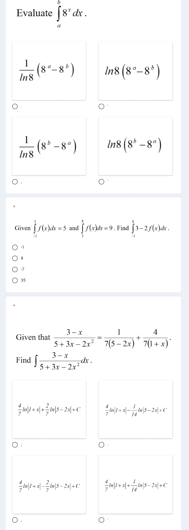 Evaluate ∈t _a^(b8^x)dx.
 1/ln 8 (8^a-8^b)
ln 8(8^a-8^b)
 1/ln 8 (8^b-8^a)
ln 8(8^b-8^a)
Given ∈tlimits _(-1)^3f(x)dx=5 and ∈tlimits _2^(8f(x)dx=9. Find ∈tlimits _(-1)^83-2f(x)dx.
-1
8
-7
35
Given that frac 3-x)5+3x-2x^2= 1/7(5-2x) + 4/7(1+x) . 
Find ∈t  (3-x)/5+3x-2x^2 dx.
 4/7 ln |1+x|+ 2/7 ln |5-2x|+C  4/7 ln |1+x|- 1/14 ln |5-2x|+C
 4/7 ln |1+x|- 2/7 ln |5-2x|+C  4/7 ln |1+x|+ 1/14 ln |5-2x|+C