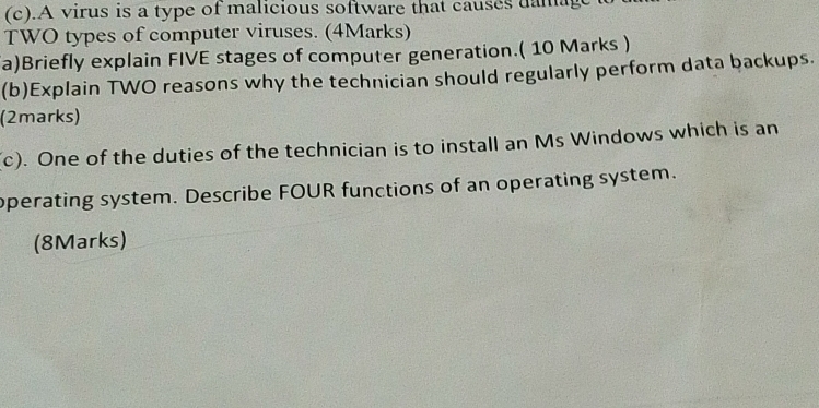 .A virus is a type of malicious software that causes uamage 
TWO types of computer viruses. (4Marks) 
a)Briefly explain FIVE stages of computer generation.( 10 Marks ) 
(b)Explain TWO reasons why the technician should regularly perform data backups. 
(2marks) 
(c). One of the duties of the technician is to install an Ms Windows which is an 
operating system. Describe FOUR functions of an operating system. 
(8Marks)