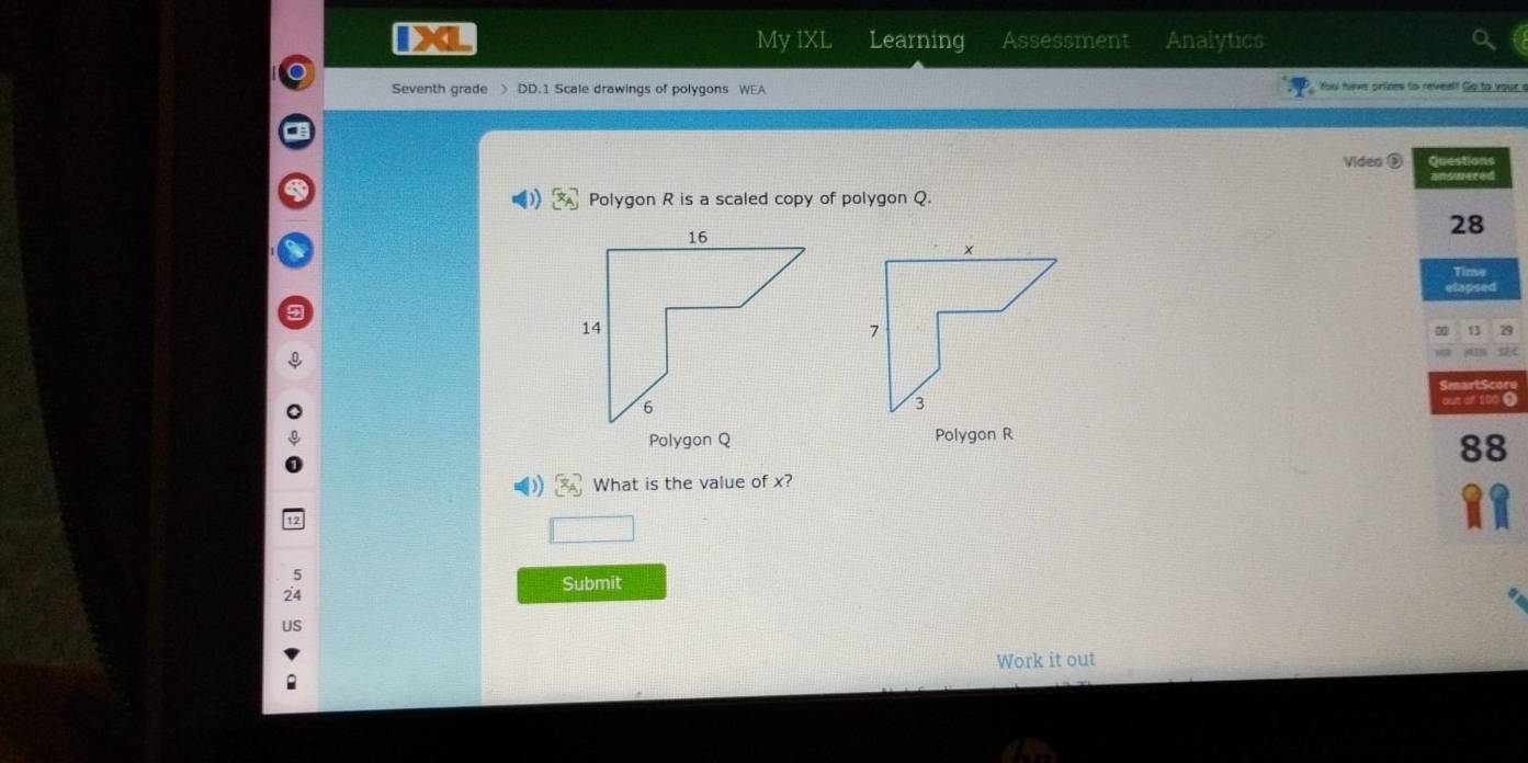 My IXL Learning Assessment Analytics 
Seventh grade > DD.1 Scale drawings of polygons WEA You have prizes to reveal! Go to your s 
Video ② Questions 
Polygon R is a scaled copy of polygon Q. ansmered 
28 
Tinse 
etapsed 
13 29

out of 100 0 
Polygon Q Polygon R
88
x_A What is the value of x? 
□ 
Submit 
Work it out