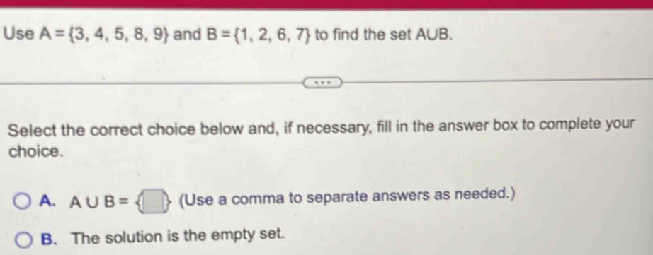 Use A= 3,4,5,8,9 and B= 1,2,6,7 to find the set A∪ B. 
Select the correct choice below and, if necessary, fill in the answer box to complete your
choice.
A. A∪ B= □  (Use a comma to separate answers as needed.)
B. The solution is the empty set.