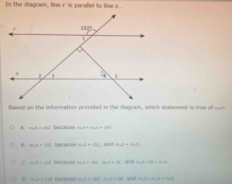 In the diagram, line r is parallel to line s.
Based on the information provided in the diagram, which statement is true of
A m∠ b=352° because m∠ 4+m∠ 3=182°
B m∠ 3=152 because m∠ 2=252 , and m∠ 2=m∠ 3
C m∠ A=238 because m∠ 2=112,m∠ 2=28 , and m∠ 2+82+m∠ 3
D m∠ 5=118 because m∠ 2=212,m∠ 1=28. aved cos 2,3=m∠ 4+cos 2