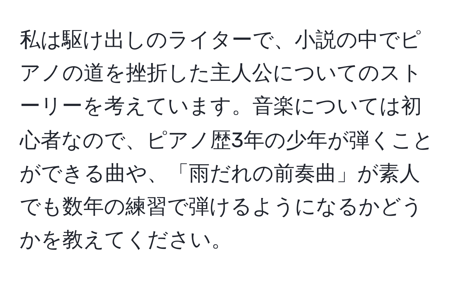 私は駆け出しのライターで、小説の中でピアノの道を挫折した主人公についてのストーリーを考えています。音楽については初心者なので、ピアノ歴3年の少年が弾くことができる曲や、「雨だれの前奏曲」が素人でも数年の練習で弾けるようになるかどうかを教えてください。