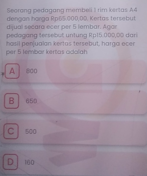 Seorang pedagang membeli 1 rim kertas A4
dengan harga Rp65.000,00. Kertas tersebut
dijual secara ecer per 5 lembar. Agar
pedagang tersebut untung Rp15.000,00 dari
hasil penjualan kertas tersebut, harga ecer
per 5 lembar kertas adalah
A | 80d
B 650
C 500
D 160