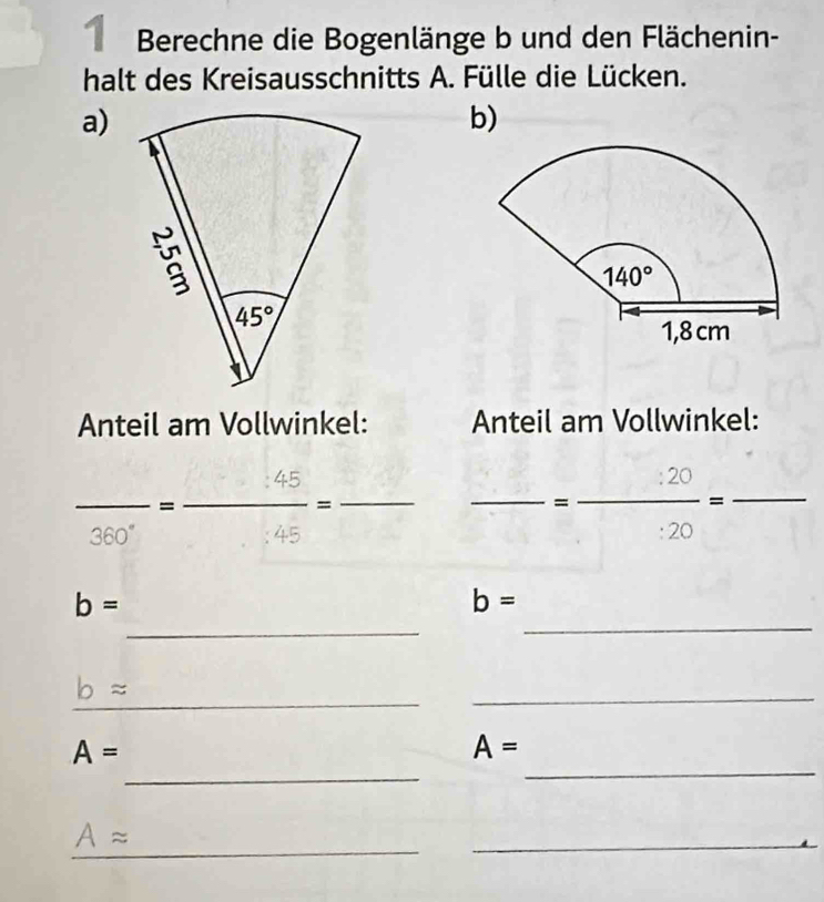 Berechne die Bogenlänge b und den Flächenin-
halt des Kreisausschnitts A. Fülle die Lücken.
a)
b)
Anteil am Vollwinkel: Anteil am Vollwinkel:
_ frac 30°= □ 45/45 = _
_=  :20/:20 =frac  _
□ 
360°
_
b=
b=
_
_
bapprox
_
_
_
A=
A=
_
Aapprox
_