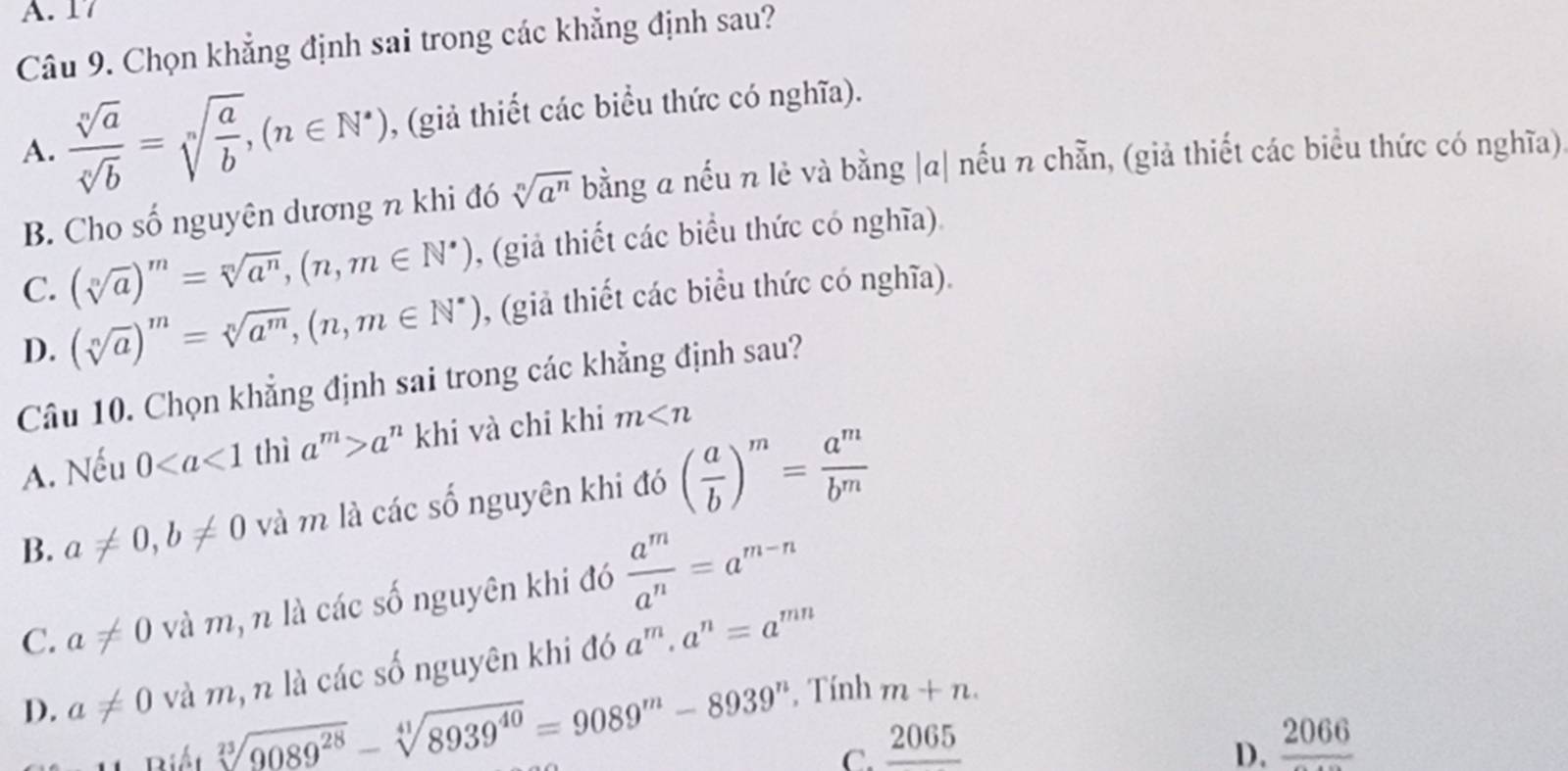 A. 17
Câu 9. Chọn khẳng định sai trong các khẳng định sau?
A.  sqrt[n](a)/sqrt[n](b) =sqrt[n](frac a)b,(n∈ N^*) , (giả thiết các biểu thức có nghĩa).
B. Cho số nguyên dương n khi đó sqrt[n](a^n) bằng a nếu n lẻ và bằng |a| nếu n chẵn, (giả thiết các biểu thức có nghĩa)
C. (sqrt[n](a))^m=sqrt[n](a^n),(n,m∈ N^*) , (giả thiết các biểu thức có nghĩa).
D. (sqrt[n](a))^m=sqrt[n](a^m),(n,m∈ N^*) , (giả thiết các biểu thức có nghĩa).
Câu 10. Chọn khẳng định sai trong các khẳng định sau?
A. Nếu 0 thì a^m>a^n khi và chi khi m
B. a!= 0,b!= 0 và m là các số nguyên khi đó ( a/b )^m= a^m/b^m 
C. a!= 0 và m, n là các số nguyên khi đó  a^m/a^n =a^(m-n)
D. a!= 0 và m, n là các số nguyên khi đó a^m· a^n=a^(mn)
Biết sqrt[23](9089^(28))-sqrt[41](8939^(40))=9089^m-8939^n , Tính
m+n.
C. _ 2065 frac 2066
D.