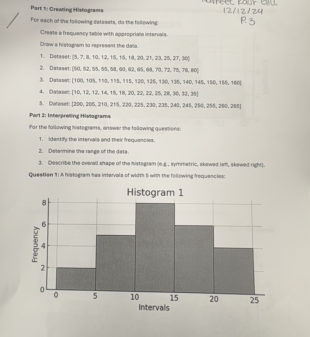 Creating Histograms 
For each of the following datasets, do the following: 
Create a frequency table with appropriate intervals. 
Draw a histogram to represent the data. 
1. Dataset: [5,7,8,10,12,15,15,18,20,21,23,25,27,30]
2. Dataset: [50,52,55,55,58,60,62,65,68,70,72,75,78,80]
3. Dataset: [100,105,110,115,115,120,125,130,135,140,145,150,155,160]
4. Dataset: [10,12,12,14,15,18,20,22,22,25,28,30,32,35]
5. Dataset: [ [200,205,210,215,220,225,230,235,240,245,250,255,260,265]
Part 2: Interpreting Histograms 
For the following histograms, answer the following questions: 
1. Identify the intervals and their frequencies. 
2. Determine the range of the data. 
3. Describe the overall shape of the histogram (e.g., symmetric, skewed left, skewed right). 
Question 1: A histogram has intervals of width 5 with the following frequencies: 
Histogram 1
8
6
4
2
0
0
5 10 15 20 25
Intervals