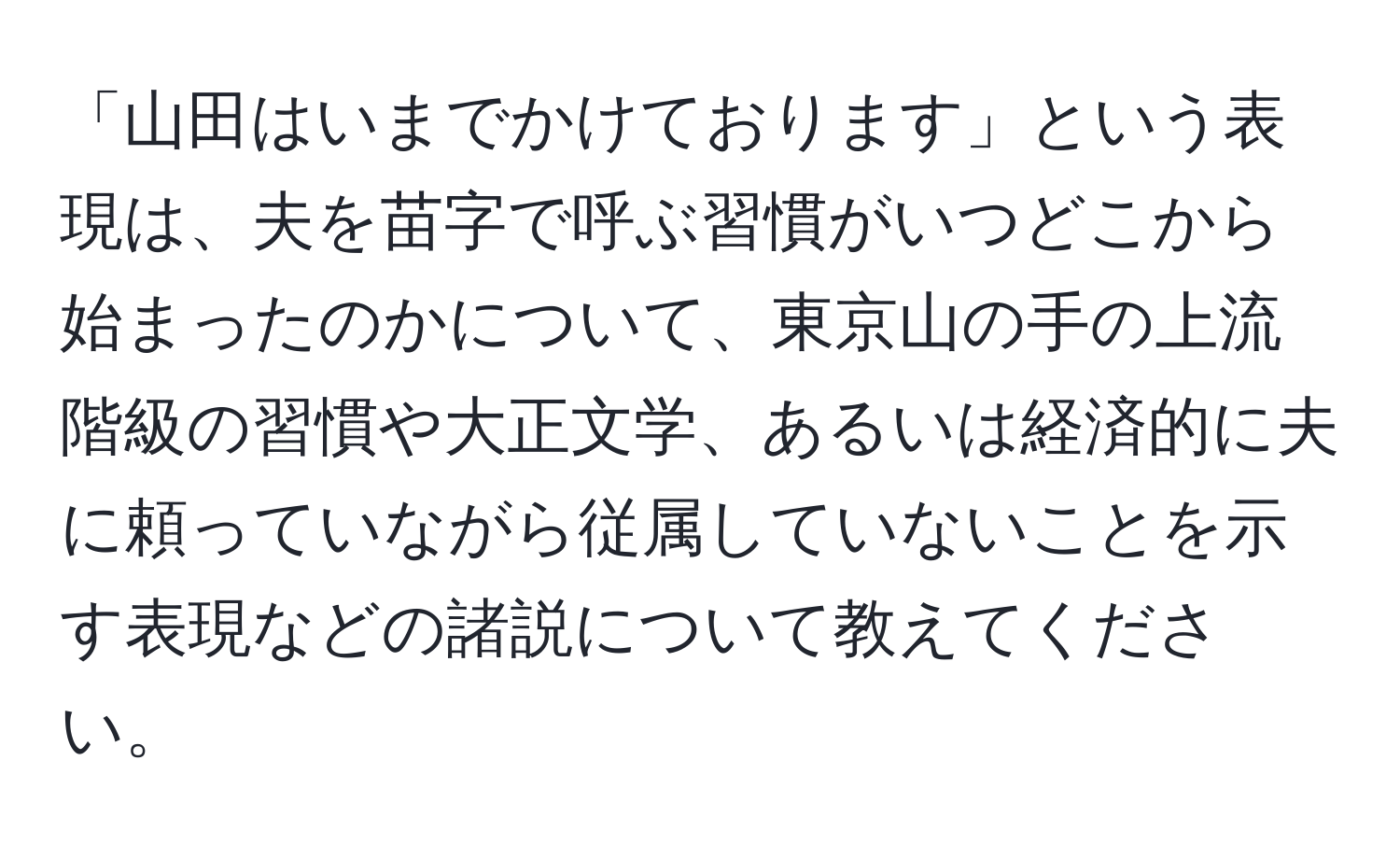 「山田はいまでかけております」という表現は、夫を苗字で呼ぶ習慣がいつどこから始まったのかについて、東京山の手の上流階級の習慣や大正文学、あるいは経済的に夫に頼っていながら従属していないことを示す表現などの諸説について教えてください。