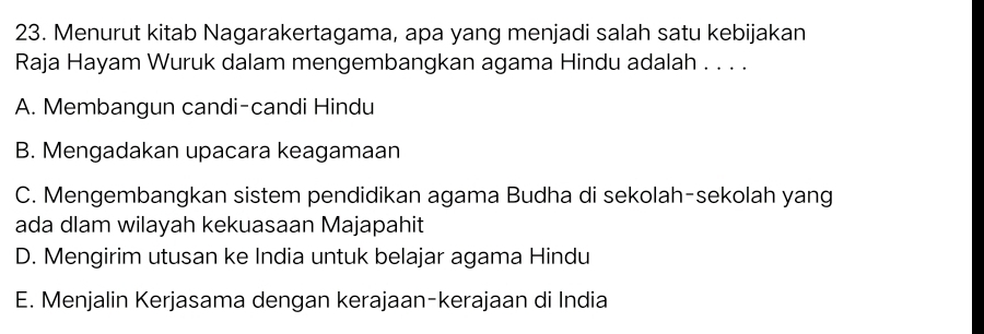 Menurut kitab Nagarakertagama, apa yang menjadi salah satu kebijakan
Raja Hayam Wuruk dalam mengembangkan agama Hindu adalah . . . .
A. Membangun candi-candi Hindu
B. Mengadakan upacara keagamaan
C. Mengembangkan sistem pendidikan agama Budha di sekolah-sekolah yang
ada dlam wilayah kekuasaan Majapahit
D. Mengirim utusan ke India untuk belajar agama Hindu
E. Menjalin Kerjasama dengan kerajaan-kerajaan di India