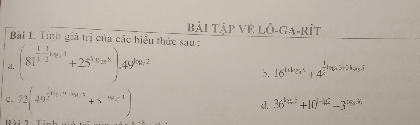 bài tập vẻ lô-ga-Rít 
Bài 1. Tính giá trị của các biểu thức sau : 
a. (81^(frac 1)4- 1/2 log _94+25^(log _13)8).49^(log _9)2
b. 16^(1+log _4)5+4^(frac 1)2log _23+3log _55
c. 72(49^(frac 1)2log _99-log _76+5^(-log _sqrt(3))4)
d. 36^(log _6)5+10^(1-lg 2)-3^(log _9)36
Rài 2 Tín h