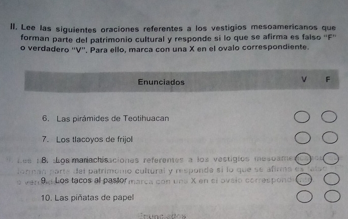 Lee las siguientes oraciones referentes a los vestigios mesoamericanos que 
forman parte del patrimonio cultural y responde si lo que se afirma es falso “ F ” 
o verdadero ' V ''. Para ello, marca con una X en el ovalo correspondiente. 
Enunciados 
V F 
6. Las pirámides de Teotihuacan 
7. Los tlacoyos de frijol 
sos mariachisaciones referentes a los vestigios mesoame 
parte del patrimonio cultural y responde sí lo que se afirma es 
Los tacos al pastor marca con uns X en el ovalo correspond 
10. Las piñatas de papel 
Enunciados