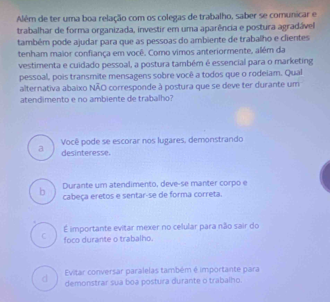 Além de ter uma boa relação com os colegas de trabalho, saber se comunicar e
trabalhar de forma organizada, investir em uma aparência e postura agradável
também pode ajudar para que as pessoas do ambiente de trabalho e clientes
tenham maior confiança em você. Como vimos anteriormente, além da
vestimenta e cuidado pessoal, a postura também é essencial para o marketing
pessoal, pois transmite mensagens sobre você a todos que o rodeiam. Qual
alternativa abaixo NÃO corresponde à postura que se deve ter durante um
atendimento e no ambiente de trabalho?
Você pode se escorar nos lugares, demonstrando
a desinteresse.
Durante um atendimento, deve-se manter corpo e
b cabeça eretos e sentar-se de forma correta.
É importante evitar mexer no celular para não sair do
C foco durante o trabalho,
d Evitar conversar paralelas também é importante para
demonstrar sua boa postura durante o trabalho.