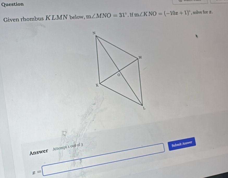 Question 
Given rhombus KLMN below, m∠ MNO=31°. If m∠ KNO=(-10x+1)^circ  , solve for z.
x=□ Submit Answer 
Answer Attempt 1 out of 3