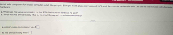 Abdul sells computers for a local computer outlet. He gets paid $500 per month plus a commission of 3.4% on all the computer hardware he sells. Last year he sold $620,000 worth of computer
hardware.
a. What was his sales commission on the $620,000 worth of hardware he sold?
b. What was his annual salary (that is, his monthly pay and commission combined)?
a. Abdul's sales commission was $□
b. His annual salary was $□.