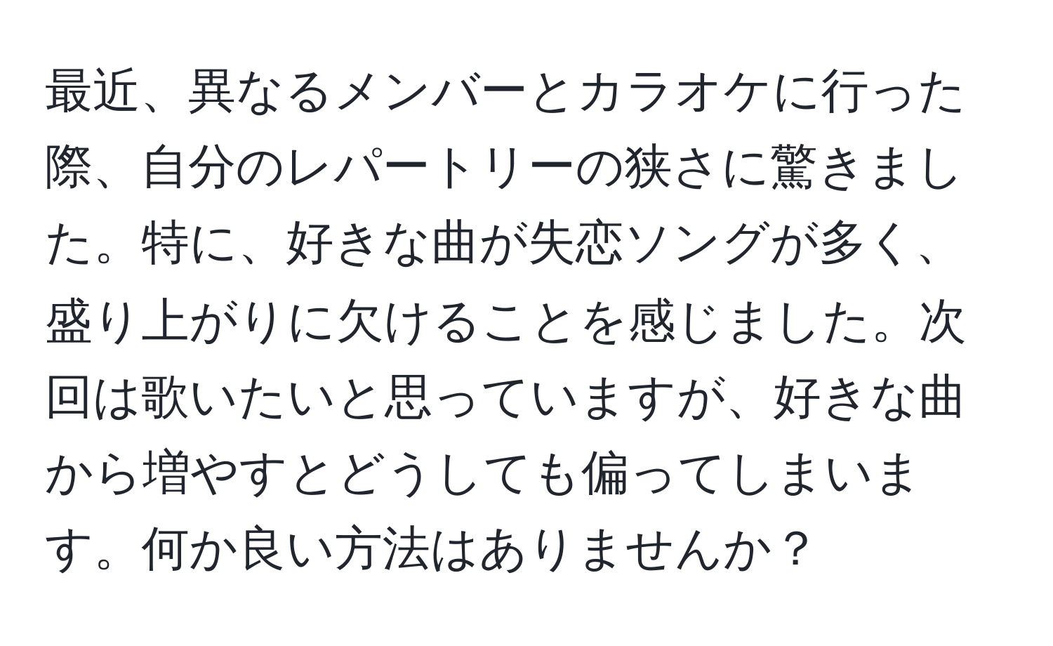 最近、異なるメンバーとカラオケに行った際、自分のレパートリーの狭さに驚きました。特に、好きな曲が失恋ソングが多く、盛り上がりに欠けることを感じました。次回は歌いたいと思っていますが、好きな曲から増やすとどうしても偏ってしまいます。何か良い方法はありませんか？