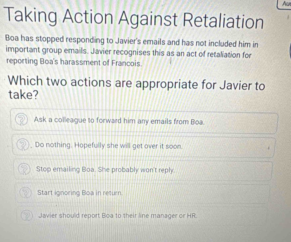 Au
Taking Action Against Retaliation
Boa has stopped responding to Javier's emails and has not included him in
important group emails. Javier recognises this as an act of retaliation for
reporting Boa’s harassment of Francois.
Which two actions are appropriate for Javier to
take?
Ask a colleague to forward him any emails from Boa.
Do nothing. Hopefully she will get over it soon.
Stop emailing Boa. She probably won't reply.
Start ignoring Boa in return.
Javier should report Boa to their line manager or HR.