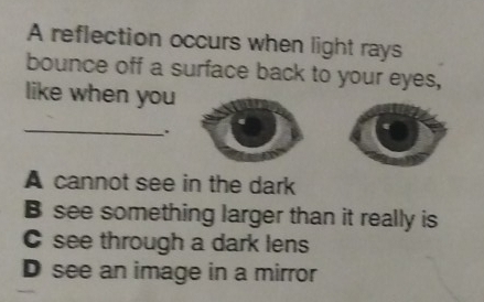 A reflection occurs when light rays
bounce off a surface back to your eyes,
like when you
_
.
A cannot see in the dark
B see something larger than it really is
see through a dark lens
D see an image in a mirror