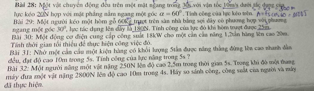 Một vật chuyền động đều trên một mặt ngang trong 30s với vận tốc 10m/s dưới tác dụng của 
lực kéo 20N hợp với mặt phẳng nằm ngang một góc alpha =60°. Tính công của lực kéo trên. 
Bài 29: Một người kéo một hòm gỗ 60kg trượt trên sàn nhà bằng sợi dây có phương hợp với phương 
ngang một góc 30° ' ực tác dụng lên dây là 180N. Tính công của lực đó khi hòm trượt được 25m
Bài 30: Một động cơ điện cung cấp công suất 18kW cho một cần cầu nâng 1, 2tấn hàng lên cao 20m. 
Tính thời gian tối thiều để thực hiện công việc đó. 
Bài 31: Nhờ một cần cầu một kiện hàng có khối lượng 5tấn được nâng thẳng đứng lên cao nhanh dẫn 
đều, đạt độ cao 10m trong 5s. Tính công của lực nâng trong 5s ? 
Bài 32: Một người nâng một vật nặng 250N lên độ cao 2,5m trong thời gian 5s. Trong khi đó một thang 
máy đưa một vật nặng 2800N lên độ cao 10m trong 4s. Háy so sánh công, công suất của người và máy 
đã thực hiện.