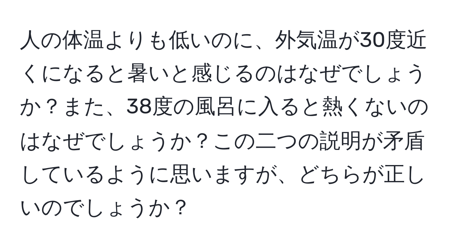 人の体温よりも低いのに、外気温が30度近くになると暑いと感じるのはなぜでしょうか？また、38度の風呂に入ると熱くないのはなぜでしょうか？この二つの説明が矛盾しているように思いますが、どちらが正しいのでしょうか？