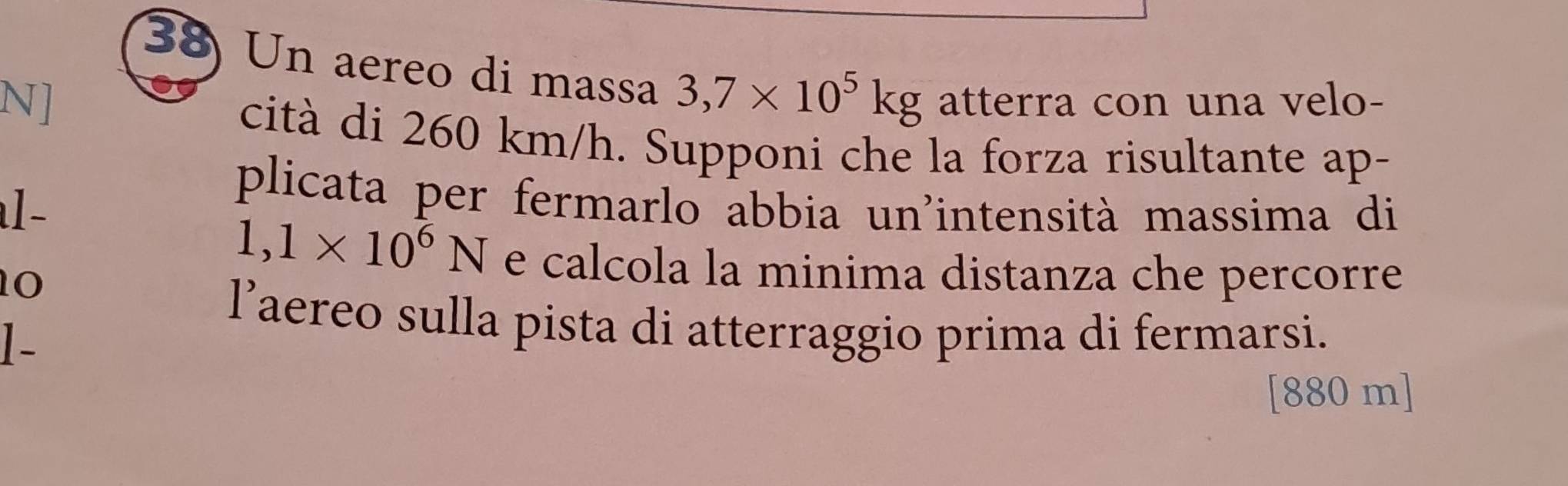 Un aereo di massa 3,7* 10^5kg
N] atterra con una velo- 
cità di 260 km/h. Supponi che la forza risultante ap- 
al- 
plicata per fermarlo abbia un'intensità massima di 
10
1,1* 10^6N e calcola la minima distanza che percorre 
l’aereo sulla pista di atterraggio prima di fermarsi. 
1-
[880 m]