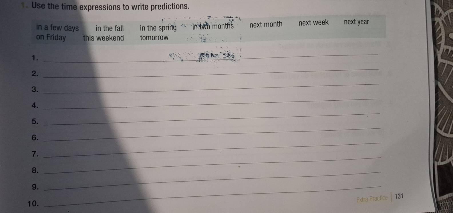 Use the time expressions to write predictions. 
in a few days in the fall in the spring in two months next month next week next year
on Friday this weekend tomorrow 
1._ 
_ 
2. 
_ 
3. 
_ 
4. 
_ 
_ 
5. 
_ 
6. 
7._ 
_ 
8._ 
9._ 
10. 
Extra Practice 131