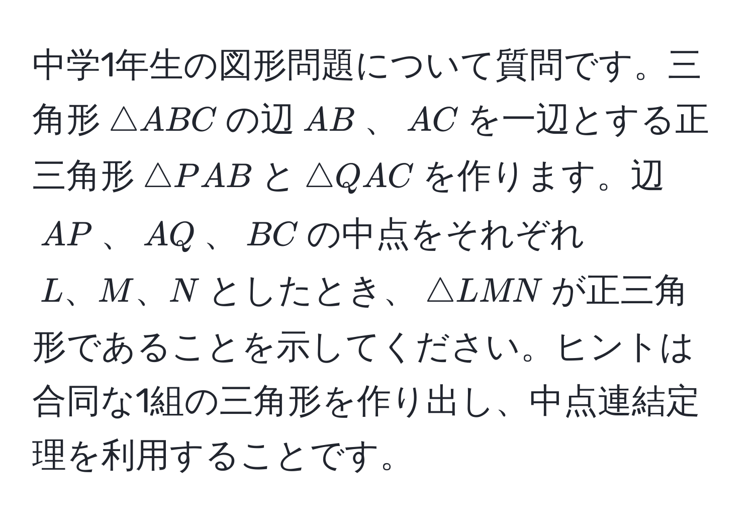 中学1年生の図形問題について質問です。三角形$△ABC$の辺$AB$、$AC$を一辺とする正三角形$△PAB$と$△QAC$を作ります。辺$AP$、$AQ$、$BC$の中点をそれぞれ$L、M、N$としたとき、$△LMN$が正三角形であることを示してください。ヒントは合同な1組の三角形を作り出し、中点連結定理を利用することです。