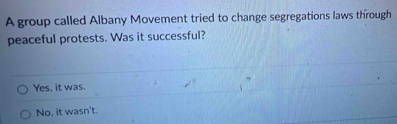 A group called Albany Movement tried to change segregations laws through
peaceful protests. Was it successful?
Yes, it was.
No, it wasn't.