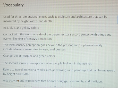 Vocabulary 
Used for three-dimensional pieces such as sculpture and architecture that can be 
measured by height, width, and depth. 
Red, blue, and yellow colors. 
Contact with the world outside of the person-actual sensory contact with things and 
events. The first of sensory perception. 
The third sensory perception goes beyond the present and/or physical reality. It 
includes dreams, memories, images, and guesses. 
Orange, violet (purple), and green colors. 
The second sensory perception is what people feel within themselves. 
Refers to two-dimensional works such as drawings and paintings that can be measured 
by height and width. 
Arts activiies and experiences that honors heritage, community, and tradition.