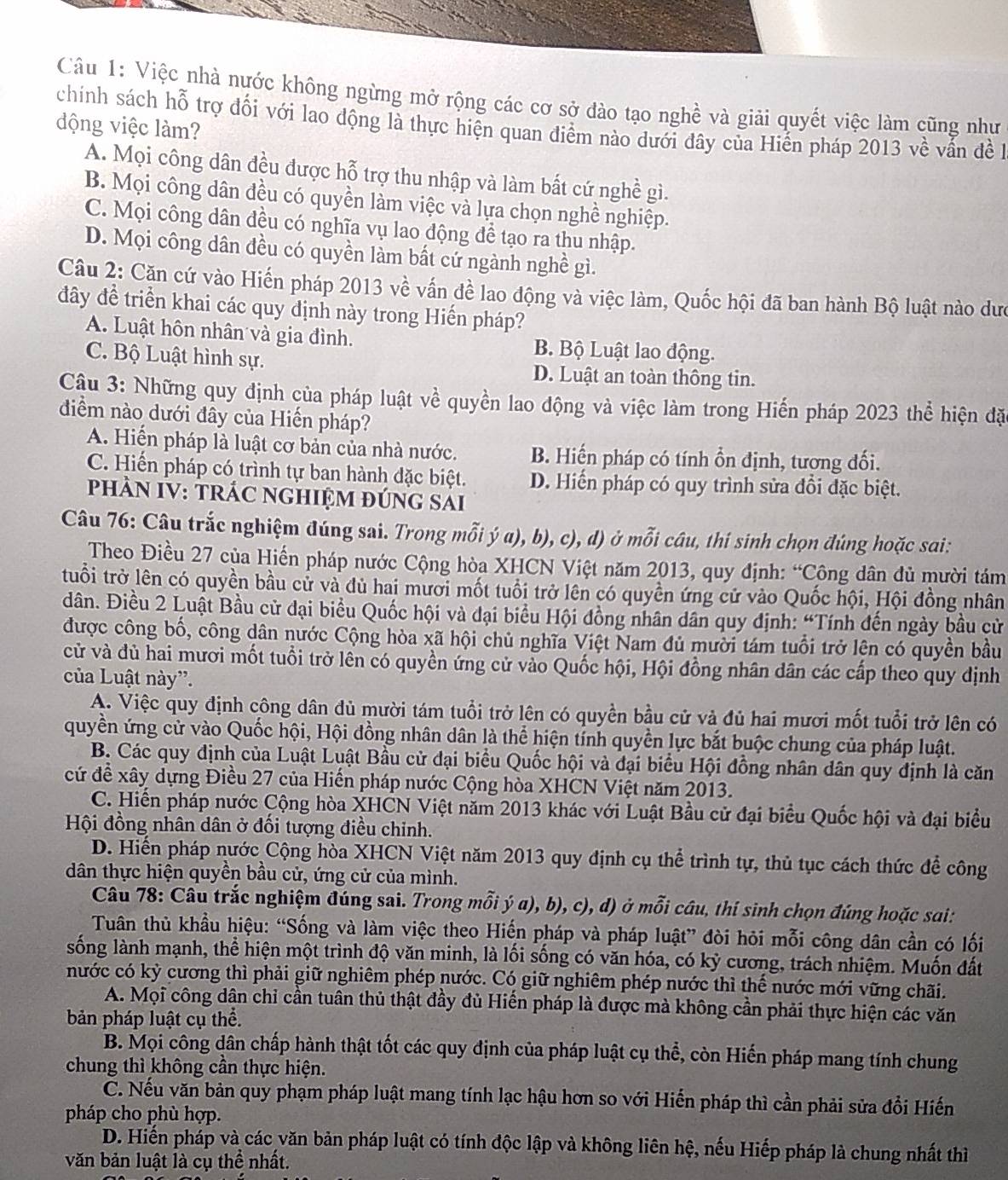 Việc nhà nước không ngừng mở rộng các cơ sở đào tạo nghề và giải quyết việc làm cũng như
chính sách hỗ trợ đối với lao động là thực hiện quan điểm nào dưới đây của Hiến pháp 2013 về vẫn đề 1
động việc làm?
A. Mọi công dân đều được hỗ trợ thu nhập và làm bất cứ nghề gì.
B. Mọi công dân đều có quyền làm việc và lựa chọn nghề nghiệp.
C. Mọi công dân đều có nghĩa vụ lao động để tạo ra thu nhập.
D. Mọi công dân đều có quyền làm bất cứ ngành nghề gì.
Câu 2: Cặn cứ vào Hiến pháp 2013 về vấn đề lao động và việc làm, Quốc hội đã ban hành Bộ luật nào dưc
đây đề triển khai các quy định này trong Hiến pháp?
A. Luật hôn nhân và gia đình. B. Bộ Luật lao động.
C. Bộ Luật hình sự. D. Luật an toàn thông tin.
Câu 3: Những quy định của pháp luật về quyền lao động và việc làm trong Hiến pháp 2023 thể hiện đặ
điểm nào dưới đây của Hiến pháp?
A. Hiển pháp là luật cơ bản của nhà nước. B. Hiến pháp có tính ổn định, tượng đối.
C. Hiến pháp có trình tự ban hành đặc biệt. D. Hiến pháp có quy trình sửa đổi đặc biệt.
phÀN IV: TRÁC nGHiệM đÚnG sải
Câu 76: Câu trắc nghiệm đúng sai. Trong mỗi ý a), b), c), d) ở mỗi câu, thí sinh chọn đúng hoặc sai:
Theo Điều 27 của Hiến pháp nước Cộng hòa XHCN Việt năm 2013, quy định: “Công dân đủ mười tám
tuổi trở lên có quyền bầu cử và đủ hai mười mốt tuổi trở lên có quyền ứng cử vào Quốc hội, Hội đồng nhân
dân. Điều 2 Luật Bầu cử đại biểu Quốc hội và đại biểu Hội đồng nhân dân quy định: “Tính đến ngày bầu cử
được công bố, công dân nước Cộng hòa xã hội chủ nghĩa Việt Nam đủ mười tám tuổi trở lện có quyền bầu
cử và đủ hai mươi mốt tuổi trở lên có quyền ứng cử vào Quốc hội, Hội đồng nhân dân các cấp theo quy dịnh
của Luật này”.
A. Việc quy định công dân dủ mười tám tuổi trở lên có quyền bầu cử và đủ hai mươi mốt tuổi trở lên có
quyền ứng cử vào Quốc hội, Hội đồng nhân dân là thể hiện tính quyền lực bắt buộc chung của pháp luật.
B. Các quy định của Luật Luật Bầu cử đại biểu Quốc hội và đại biểu Hội đồng nhân dân quy định là căn
cứ đề xây dựng Điều 27 của Hiến pháp nước Cộng hòa XHCN Việt năm 2013.
C. Hiển pháp nước Cộng hòa XHCN Việt năm 2013 khác với Luật Bầu cử đại biểu Quốc hội và đại biểu
Hội đồng nhân dân ở đổi tượng điều chinh.
D. Hiển pháp nước Cộng hòa XHCN Việt năm 2013 quy định cụ thể trình tự, thủ tục cách thức để công
dân thực hiện quyền bầu cử, ứng cử của mình.
Câu 78: Câu trắc nghiệm đúng sai. Trong mỗi ý a), b), c), d) ở mỗi câu, thí sinh chọn đúng hoặc sai:
Tuân thủ khẩu hiệu: “Sống và làm việc theo Hiến pháp và pháp luật” đòi hỏi mỗi công dân cần có lối
sống lành mạnh, thể hiện một trình độ văn minh, là lối sống có văn hóa, có kỷ cương, trách nhiệm. Muốn đất
nước có kỷ cương thì phải giữ nghiêm phép nước. Có giữ nghiêm phép nước thì thế nước mới vững chãi.
A. Mọi công dân chỉ cần tuân thủ thật đầy đủ Hiển pháp là được mà không cần phải thực hiện các văn
bản pháp luật cụ thể.
B. Mọi công dân chấp hành thật tốt các quy định của pháp luật cụ thể, còn Hiến pháp mang tính chung
chung thì không cần thực hiện.
C. Nếu văn bản quy phạm pháp luật mang tính lạc hậu hơn so với Hiến pháp thì cần phải sửa đổi Hiến
pháp cho phù hợp.
D. Hiến pháp và các văn bản pháp luật có tính độc lập và không liên hệ, nếu Hiếp pháp là chung nhất thì
văn bản luật là cụ thể nhất.