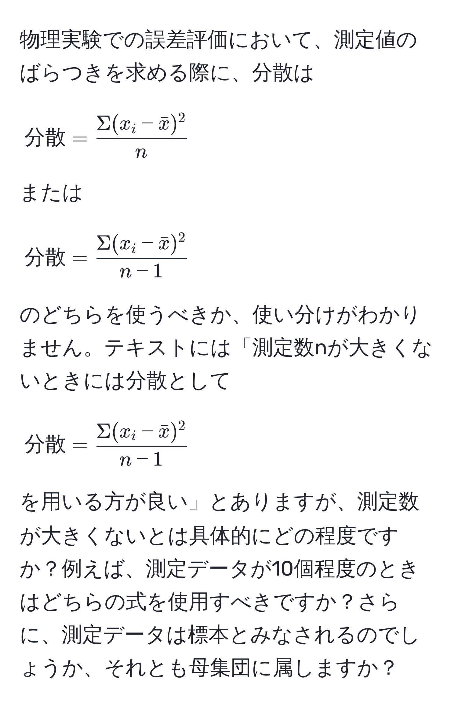 物理実験での誤差評価において、測定値のばらつきを求める際に、分散は
[
分散 = fracSigma(x_i - barx)^2n
]
または
[
分散 = fracSigma(x_i - barx)^2n-1
]
のどちらを使うべきか、使い分けがわかりません。テキストには「測定数nが大きくないときには分散として
[
分散 = fracSigma(x_i - barx)^2n-1
]
を用いる方が良い」とありますが、測定数が大きくないとは具体的にどの程度ですか？例えば、測定データが10個程度のときはどちらの式を使用すべきですか？さらに、測定データは標本とみなされるのでしょうか、それとも母集団に属しますか？