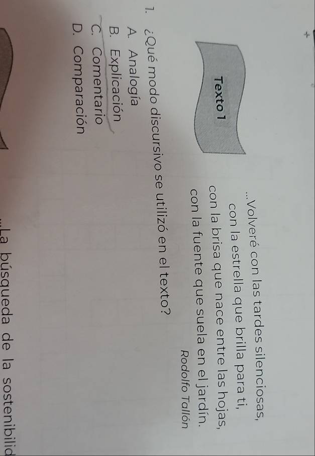 +
Volveré con las tardes silenciosas,
con la estrella que brilla para ti,
Texto 1
con la brisa que nace entre las hojas,
con la fuente que suela en el jardín.
Rodolfo Tallón
1. ¿Qué modo discursivo se utilizó en el texto?
A. Analogía
B. Explicación
C. Comentario
D. Comparación
La búsqueda de la sostenibilid
