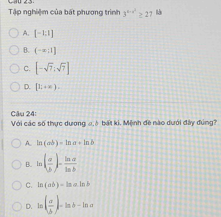 Tập nghiệm của bất phương trình 3^(4-x^2)≥ 27 là
A. [-1;1]
B. (-∈fty ;1]
C. [-sqrt(7);sqrt(7)]
D. [1;+∈fty ). 
Câu 24:
Với các số thực dương a, b bất kì. Mệnh đề nào dưới đây đúng?
A. ln (ab)=ln a+ln b
B. ln ( a/b )= ln a/ln b 
C. ln (ab)=ln a.ln b
D. ln ( a/b )=ln b-ln a