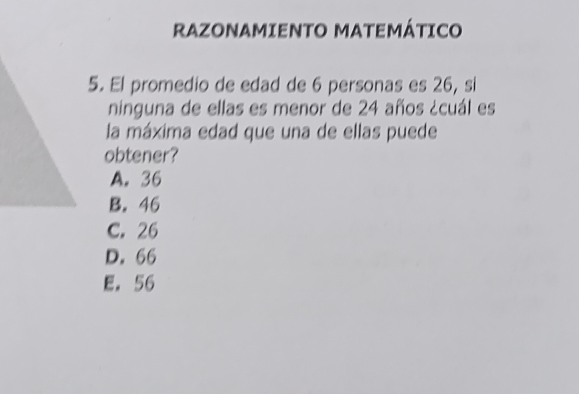 RAZONAMIENTO MATEMÁTICO
5. El promedio de edad de 6 personas es 26, si
ninguna de ellas es menor de 24 años ¿cuál es
la máxima edad que una de ellas puede
obtener?
A. 36
B. 46
C. 26
D. 66
E. 56