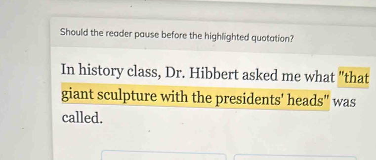 Should the reader pause before the highlighted quotation? 
In history class, Dr. Hibbert asked me what "that 
giant sculpture with the presidents' heads" was 
called.