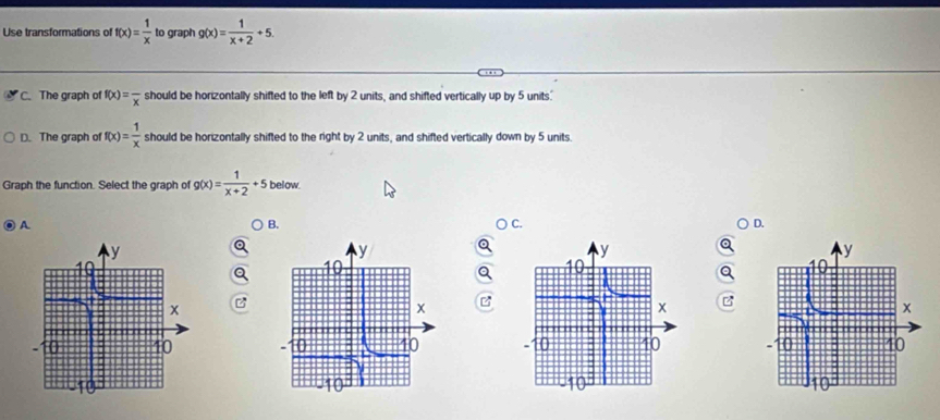 Use transformations of f(x)= 1/x  to graph g(x)= 1/x+2 +5.
C. The graph of f(x)=frac x should be horizontally shifted to the left by 2 units, and shifted vertically up by 5 units.
D. The graph of f(x)= 1/x  should be horizontally shifted to the right by 2 units, and shifted vertically down by 5 units
Graph the function. Select the graph of g(x)= 1/x+2 +5 below.
A
B.
C.
D.