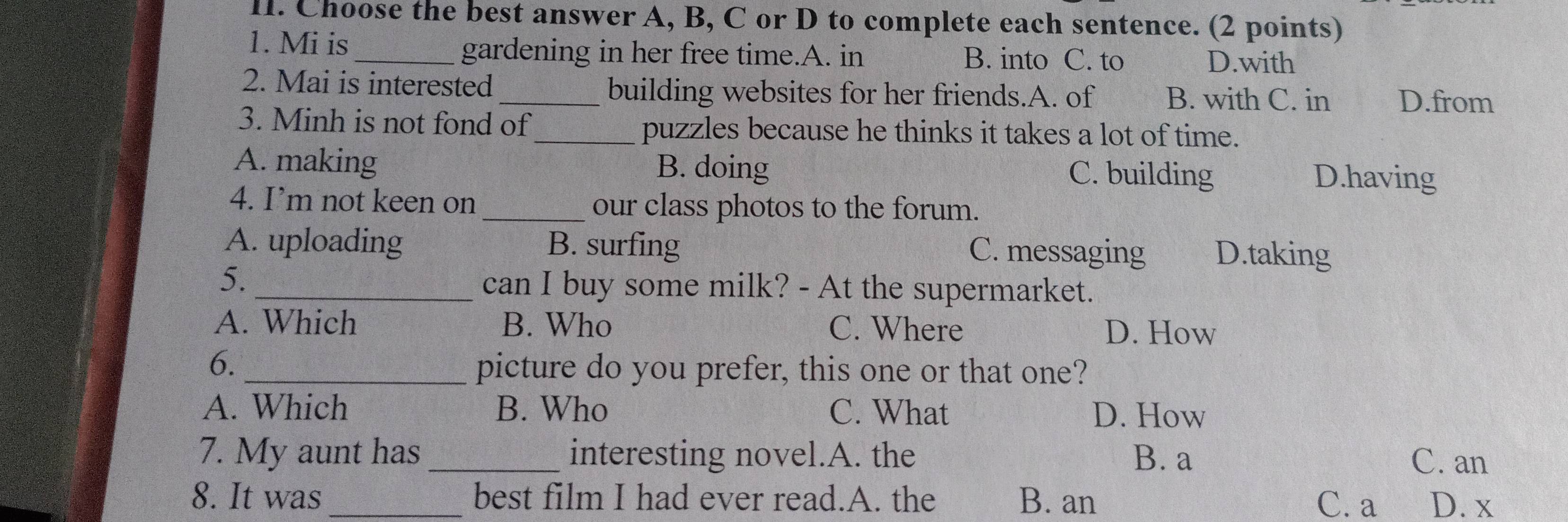 Choose the best answer A, B, C or D to complete each sentence. (2 points)
1. Mi is_ gardening in her free time.A. in B. into C. to D.with
2. Mai is interested_ building websites for her friends.A. of B. with C. in D.from
3. Minh is not fond of_ puzzles because he thinks it takes a lot of time.
A. making B. doing C. building D.having
4. I’m not keen on _our class photos to the forum.
A. uploading B. surfing D.taking
C. messaging
5.
_can I buy some milk? - At the supermarket.
A. Which B. Who C. Where D. How
6._
picture do you prefer, this one or that one?
A. Which B. Who C. What D. How
7. My aunt has_ interesting novel.A. the B. a C. an
8. It was best film I had ever read.A. the B. an C. a D. x