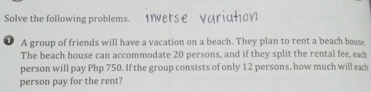 Solve the following problems. 
D A group of friends will have a vacation on a beach. They plan to rent a beach house. 
The beach house can accommodate 20 persons, and if they split the rental fee, each 
person will pay Php 750. If the group consists of only 12 persons, how much will each 
person pay for the rent?