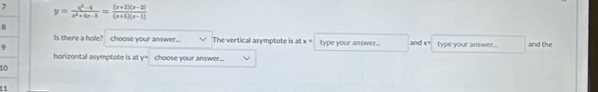 7 y= (x^2-4)/x^2+4x-5 = ((x+2)(x-2))/(x+5)(x-1) 
8 
Is there a hole? choose your answer... The vertical asymptote is at x= type your answer... and x= type your answer... and the
9
horizontal asymptote is at y^z choose your answer...
1
11